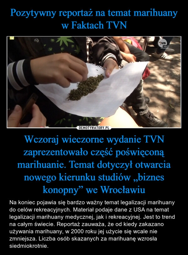 
    Pozytywny reportaż na temat marihuany w Faktach TVN Wczoraj wieczorne wydanie TVN zaprezentowało część poświęconą marihuanie. Temat dotyczył otwarcia nowego kierunku studiów „biznes konopny” we Wrocławiu