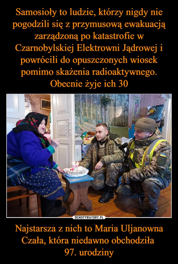 
    Samosioły to ludzie, którzy nigdy nie pogodzili się z przymusową ewakuacją zarządzoną po katastrofie w Czarnobylskiej Elektrowni Jądrowej i powrócili do opuszczonych wiosek pomimo skażenia radioaktywnego. Obecnie żyje ich 30 Najstarsza z nich to Maria Uljanowna Czała, która niedawno obchodziła 
97. urodziny