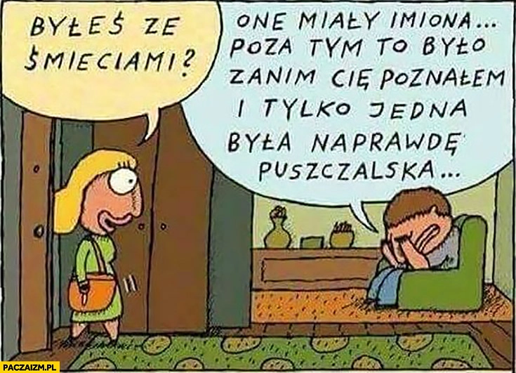 
    Byłeś ze śmieciami? One miały imiona, poza tym to było zanim Cię poznałem i tylko jedna była naprawdę puszczalska