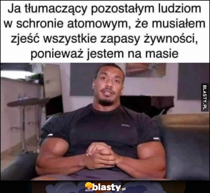 
    Ja tłumaczący pozostałym ludziom w schronie atomowym, że musiałem zjęść wszystkie zapasy żywności, ponieważ jestem na masie