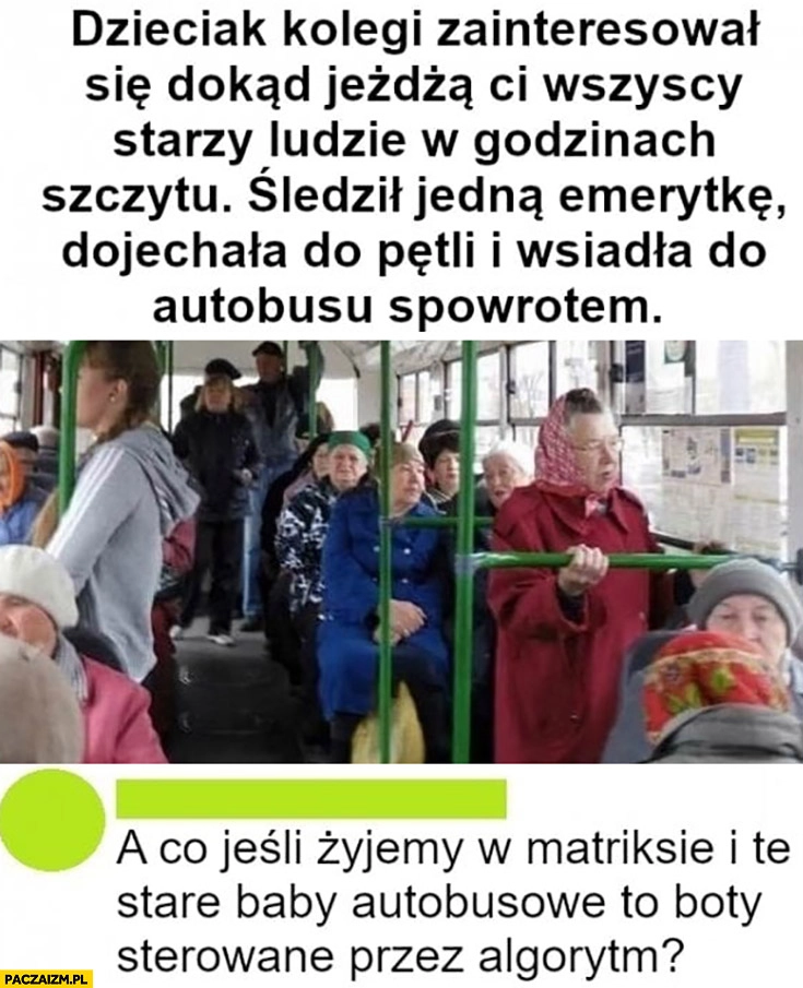 
    Gość śledził emerytkę, dojechała do pętli i wsiadła do autobusu z powrotem, a co jeśli stare baby autobusowe to boty?