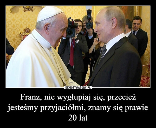 
    Franz, nie wygłupiaj się, przecież jesteśmy przyjaciółmi, znamy się prawie 20 lat