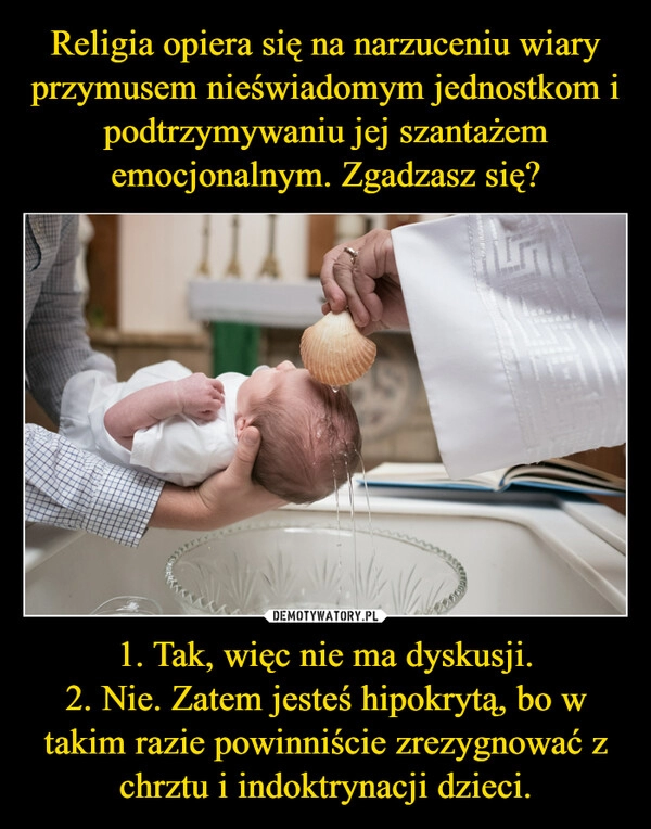 
    Religia opiera się na narzuceniu wiary przymusem nieświadomym jednostkom i podtrzymywaniu jej szantażem emocjonalnym. Zgadzasz się? 1. Tak, więc nie ma dyskusji.
2. Nie. Zatem jesteś hipokrytą, bo w takim razie powinniście zrezygnować z chrztu i indoktrynacji dzieci.