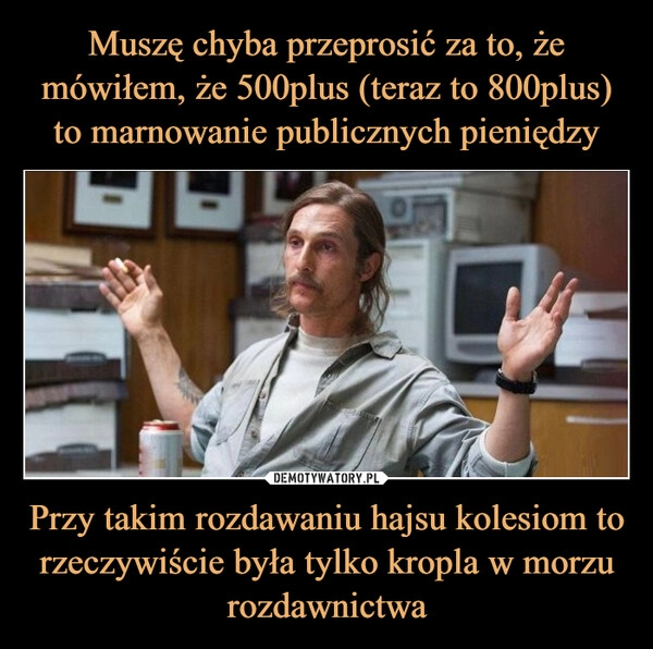 
    Muszę chyba przeprosić za to, że mówiłem, że 500plus (teraz to 800plus) to marnowanie publicznych pieniędzy Przy takim rozdawaniu hajsu kolesiom to rzeczywiście była tylko kropla w morzu rozdawnictwa