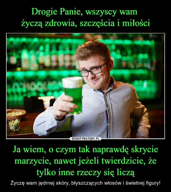 
    
Drogie Panie, wszyscy wam
życzą zdrowia, szczęścia i miłości Ja wiem, o czym tak naprawdę skrycie marzycie, nawet jeżeli twierdzicie, że tylko inne rzeczy się liczą 