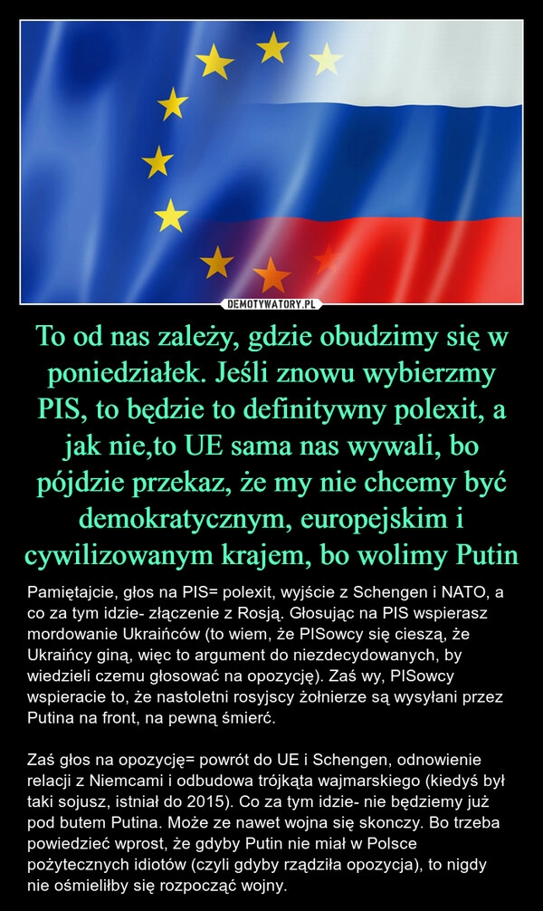 
    To od nas zależy, gdzie obudzimy się w poniedziałek. Jeśli znowu wybierzmy PIS, to będzie to definitywny polexit, a jak nie,to UE sama nas wywali, bo pójdzie przekaz, że my nie chcemy być demokratycznym, europejskim i cywilizowanym krajem, bo wolimy Putin