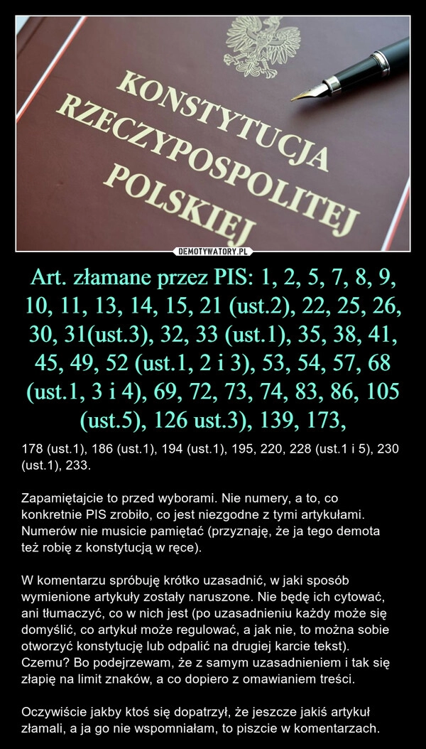 
    Art. złamane przez PIS: 1, 2, 5, 7, 8, 9, 10, 11, 13, 14, 15, 21 (ust.2), 22, 25, 26, 30, 31(ust.3), 32, 33 (ust.1), 35, 38, 41, 45, 49, 52 (ust.1, 2 i 3), 53, 54, 57, 68 (ust.1, 3 i 4), 69, 72, 73, 74, 83, 86, 105 (ust.5), 126 ust.3), 139, 173,