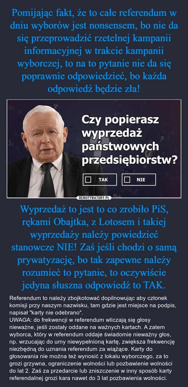 
    Pomijając fakt, że to całe referendum w dniu wyborów jest nonsensem, bo nie da się przeprowadzić rzetelnej kampanii informacyjnej w trakcie kampanii wyborczej, to na to pytanie nie da się poprawnie odpowiedzieć, bo każda odpowiedź będzie zła! Wyprzedaż to jest to co zrobiło PiS, rękami Obajtka, z Lotosem i takiej wyprzedaży należy powiedzieć stanowcze NIE! Zaś jeśli chodzi o samą prywatyzację, bo tak zapewne należy rozumieć to pytanie, to oczywiście jedyna słuszna odpowiedź to TAK.