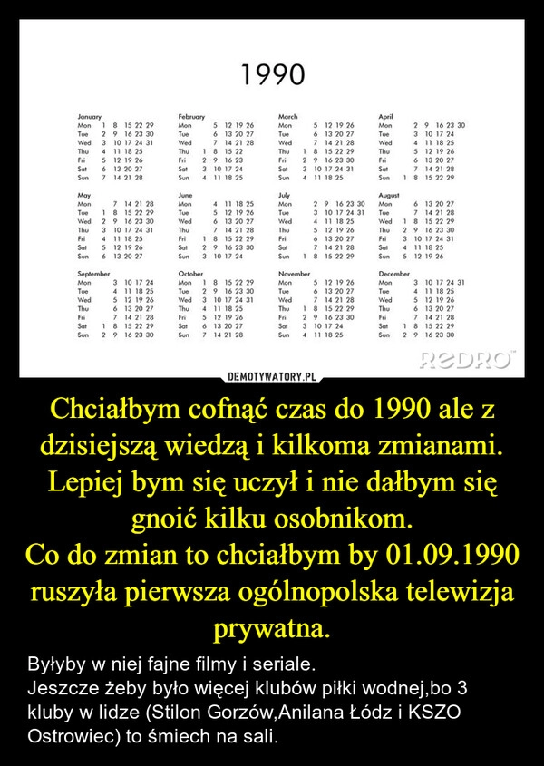 
    Chciałbym cofnąć czas do 1990 ale z dzisiejszą wiedzą i kilkoma zmianami.
Lepiej bym się uczył i nie dałbym się gnoić kilku osobnikom.
Co do zmian to chciałbym by 01.09.1990 ruszyła pierwsza ogólnopolska telewizja prywatna.