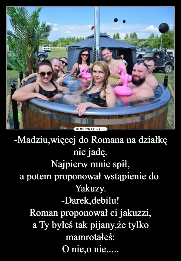 
    -Madziu,więcej do Romana na działkę nie jadę.
Najpierw mnie spił,
a potem proponował wstąpienie do 
Yakuzy.
-Darek,debilu!
Roman proponował ci jakuzzi,
a Ty byłeś tak pijany,że tylko mamrotałeś:
O nie,o nie.....