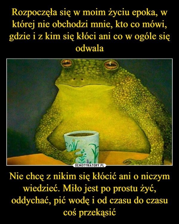 
    Rozpoczęła się w moim życiu epoka, w której nie obchodzi mnie, kto co mówi, gdzie i z kim się kłóci ani co w ogóle się odwala Nie chcę z nikim się kłócić ani o niczym wiedzieć. Miło jest po prostu żyć, oddychać, pić wodę i od czasu do czasu coś przekąsić