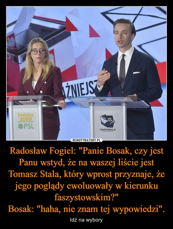 
    Radosław Fogiel: "Panie Bosak, czy jest Panu wstyd, że na waszej liście jest Tomasz Stala, który wprost przyznaje, że jego poglądy ewoluowały w kierunku faszystowskim?"
Bosak: "haha, nie znam tej wypowiedzi".