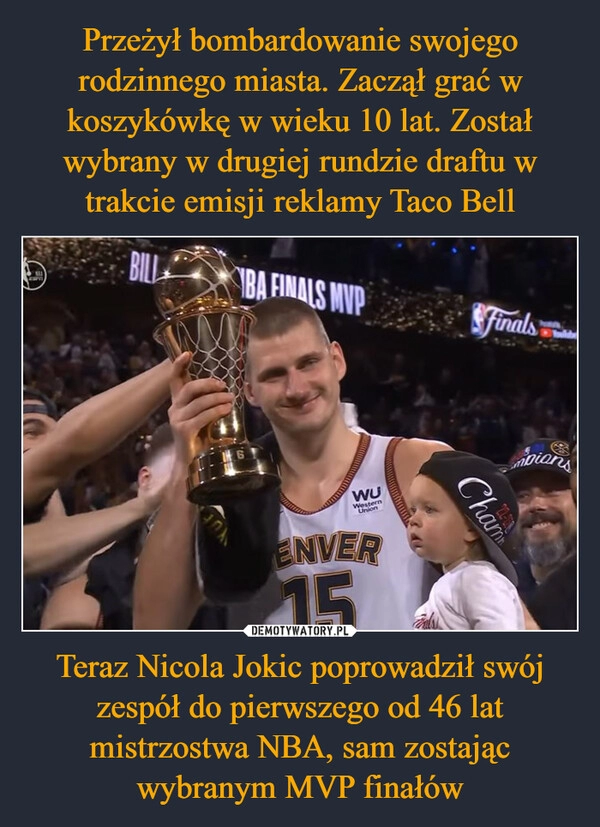 
    Przeżył bombardowanie swojego rodzinnego miasta. Zaczął grać w koszykówkę w wieku 10 lat. Został wybrany w drugiej rundzie draftu w trakcie emisji reklamy Taco Bell Teraz Nicola Jokic poprowadził swój zespół do pierwszego od 46 lat mistrzostwa NBA, sam zostając wybranym MVP finałów