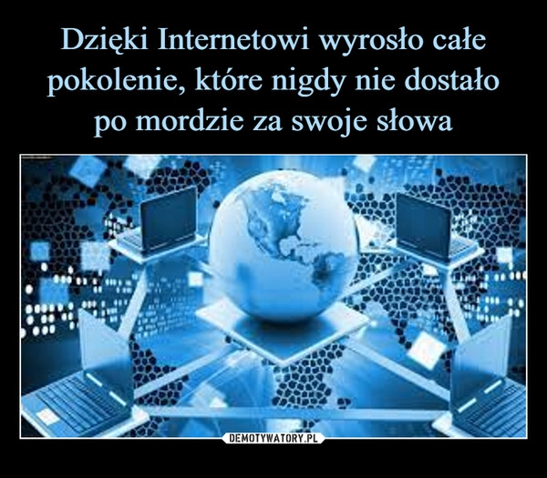 
    Dzięki Internetowi wyrosło całe pokolenie, które nigdy nie dostało
po mordzie za swoje słowa