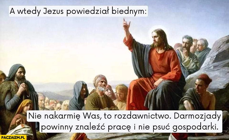 
    A wtedy Jezus powiedział biednym: nie nakarmię was, to rozdawnictwo darmozjady powinny znaleźć pracę i nie psuć gospodarki