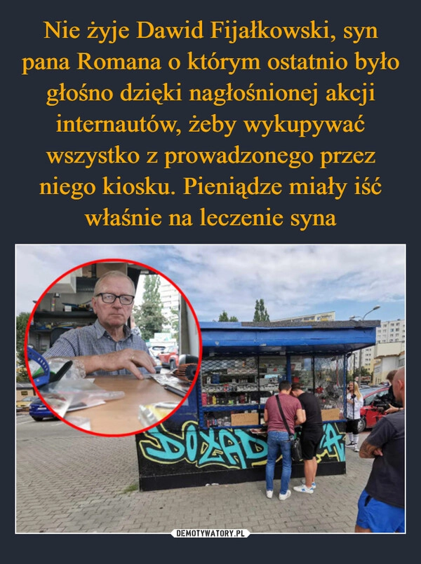 
    Nie żyje Dawid Fijałkowski, syn pana Romana o którym ostatnio było głośno dzięki nagłośnionej akcji internautów, żeby wykupywać wszystko z prowadzonego przez niego kiosku. Pieniądze miały iść właśnie na leczenie syna