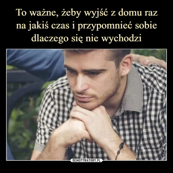 
    To ważne, żeby wyjść z domu raz
na jakiś czas i przypomnieć sobie dlaczego się nie wychodzi