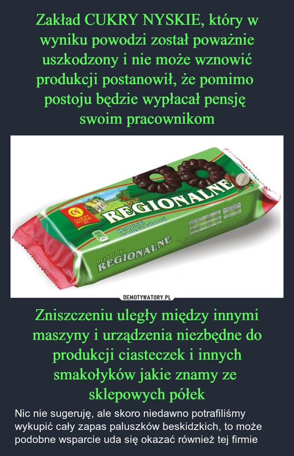 
    Zakład CUKRY NYSKIE, który w wyniku powodzi został poważnie uszkodzony i nie może wznowić produkcji postanowił, że pomimo 
postoju będzie wypłacał pensję 
swoim pracownikom Zniszczeniu uległy między innymi maszyny i urządzenia niezbędne do produkcji ciasteczek i innych smakołyków jakie znamy ze 
sklepowych półek