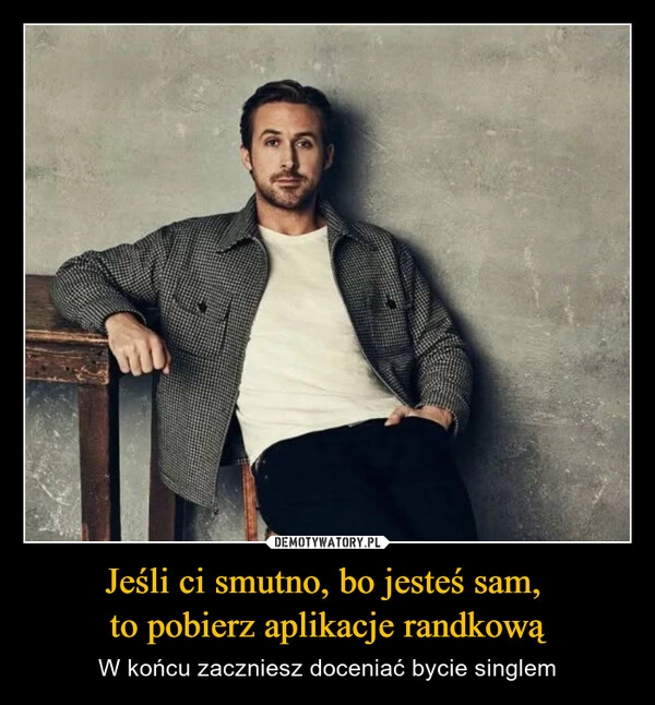 
    Jeśli ci smutno, bo jesteś sam, 
to pobierz aplikacje randkową