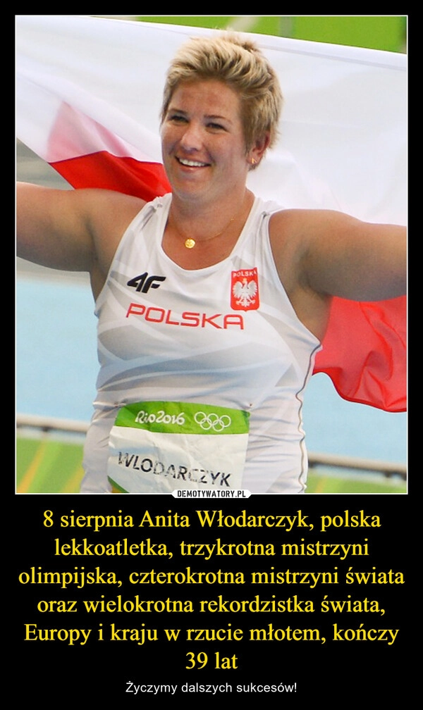 
    8 sierpnia Anita Włodarczyk, polska lekkoatletka, trzykrotna mistrzyni olimpijska, czterokrotna mistrzyni świata oraz wielokrotna rekordzistka świata, Europy i kraju w rzucie młotem, kończy 39 lat