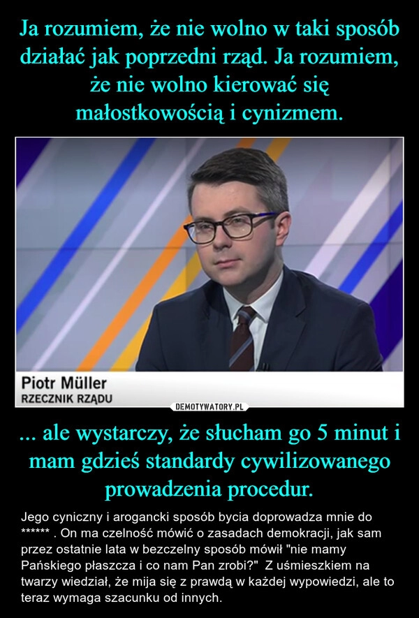 
    Ja rozumiem, że nie wolno w taki sposób działać jak poprzedni rząd. Ja rozumiem, że nie wolno kierować się małostkowością i cynizmem. ... ale wystarczy, że słucham go 5 minut i mam gdzieś standardy cywilizowanego prowadzenia procedur.