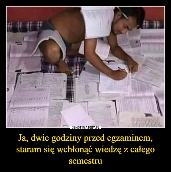 
    Ja, dwie godziny przed egzaminem, staram się wchłonąć wiedzę z całego semestru 