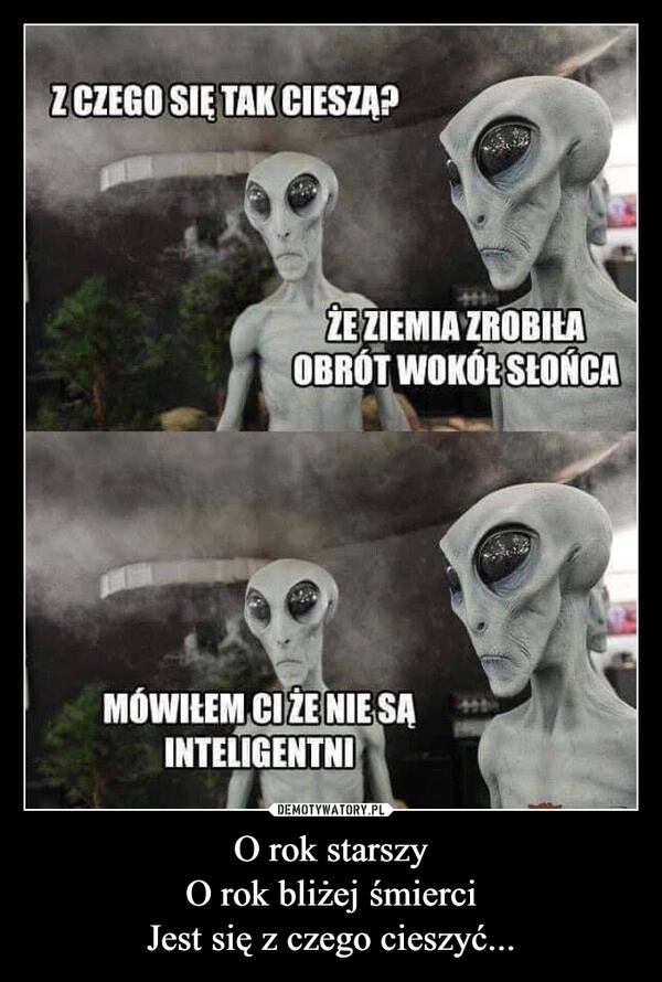 
    O rok starszy
O rok bliżej śmierci
Jest się z czego cieszyć...