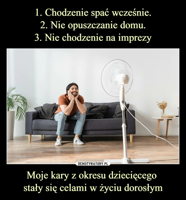 
    1. Chodzenie spać wcześnie.
2. Nie opuszczanie domu.
3. Nie chodzenie na imprezy Moje kary z okresu dziecięcego 
stały się celami w życiu dorosłym