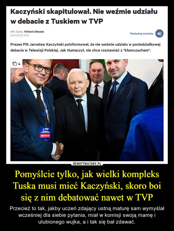 
    Pomyślcie tylko, jak wielki kompleks Tuska musi mieć Kaczyński, skoro boi się z nim debatować nawet w TVP