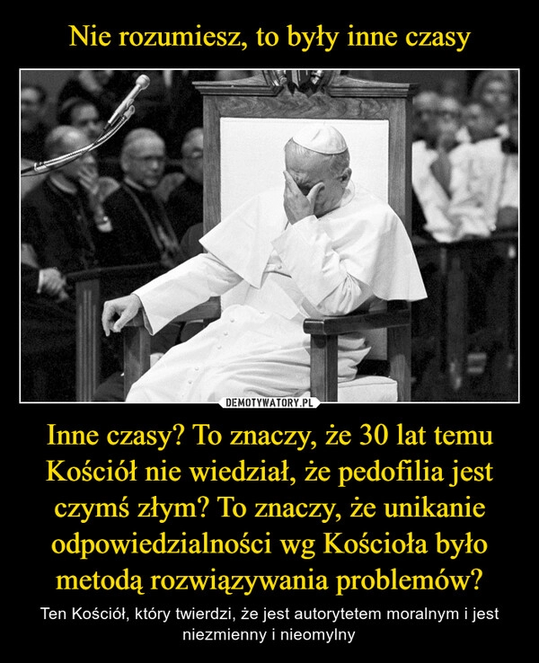 
    Nie rozumiesz, to były inne czasy Inne czasy? To znaczy, że 30 lat temu Kościół nie wiedział, że pedofilia jest czymś złym? To znaczy, że unikanie odpowiedzialności wg Kościoła było metodą rozwiązywania problemów?