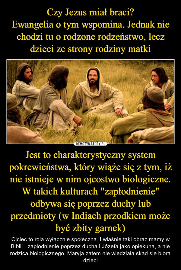 
    Czy Jezus miał braci?
Ewangelia o tym wspomina. Jednak nie chodzi tu o rodzone rodzeństwo, lecz dzieci ze strony rodziny matki Jest to charakterystyczny system pokrewieństwa, który wiąże się z tym, iż nie istnieje w nim ojcostwo biologiczne. W takich kulturach "zapłodnienie" odbywa się poprzez duchy lub przedmioty (w Indiach przodkiem może być zbity garnek)