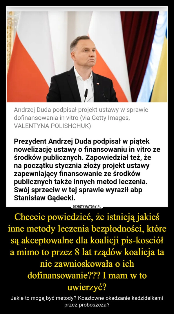 
    Chcecie powiedzieć, że istnieją jakieś inne metody leczenia bezpłodności, które są akceptowalne dla koalicji pis-kosciół a mimo to przez 8 lat rządów koalicja ta nie zawnioskowała o ich dofinansowanie??? I mam w to uwierzyć?