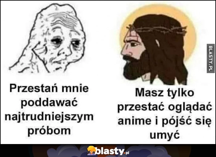 
    Przestań mnie poddawać najtrudniejszym próbom. Jezus: masz tylko przestać oglądać anime i pójść się umyć