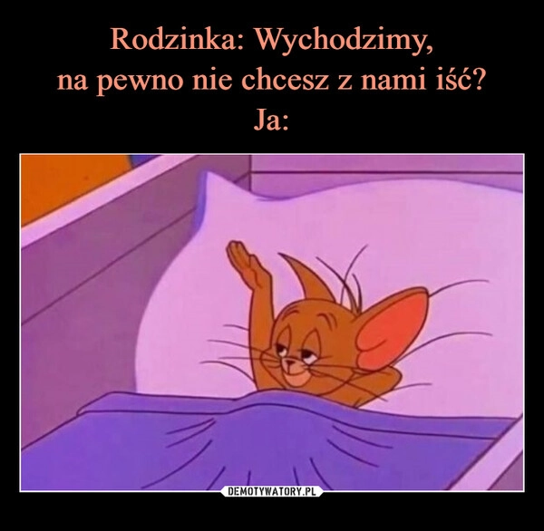 
    Rodzinka: Wychodzimy,
na pewno nie chcesz z nami iść?
Ja: