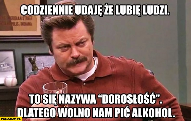 
    Codziennie udaję, że lubię ludzi. To się nazywa dorosłość, dlatego wolno nam pić alkohol
