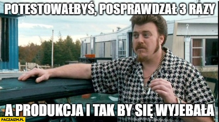 
    Potestowałbyś, posprawdzał 3 razy a produkcja i tak by się wywaliła Ricky chłopaki z baraków trailer park boys