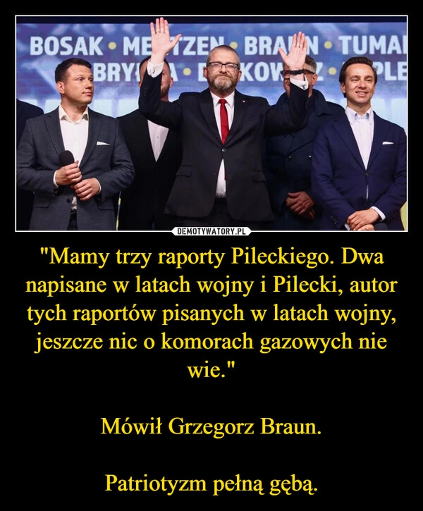 
    "Mamy trzy raporty Pileckiego. Dwa napisane w latach wojny i Pilecki, autor tych raportów pisanych w latach wojny, jeszcze nic o komorach gazowych nie wie."

Mówił Grzegorz Braun.

Patriotyzm pełną gębą.