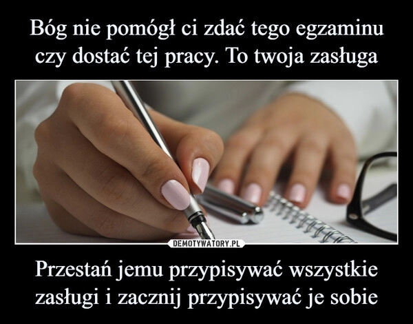 
    Bóg nie pomógł ci zdać tego egzaminu czy dostać tej pracy. To twoja zasługa Przestań jemu przypisywać wszystkie zasługi i zacznij przypisywać je sobie