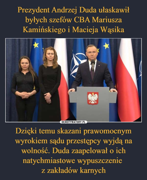 
    Prezydent Andrzej Duda ułaskawił byłych szefów CBA Mariusza Kamińskiego i Macieja Wąsika Dzięki temu skazani prawomocnym wyrokiem sądu przestępcy wyjdą na wolność. Duda zaapelował o ich natychmiastowe wypuszczenie 
z zakładów karnych