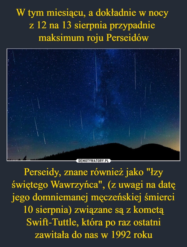 
    W tym miesiącu, a dokładnie w nocy 
z 12 na 13 sierpnia przypadnie 
maksimum roju Perseidów Perseidy, znane również jako "łzy świętego Wawrzyńca", (z uwagi na datę jego domniemanej męczeńskiej śmierci 10 sierpnia) związane są z kometą Swift-Tuttle, która po raz ostatni zawitała do nas w 1992 roku