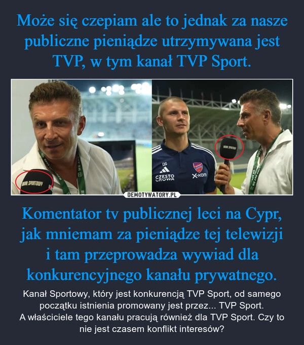 
    Może się czepiam ale to jednak za nasze publiczne pieniądze utrzymywana jest TVP, w tym kanał TVP Sport. Komentator tv publicznej leci na Cypr, jak mniemam za pieniądze tej telewizji
i tam przeprowadza wywiad dla konkurencyjnego kanału prywatnego.