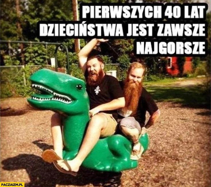 
    Pierwszych 40 lat dzieciństwa jest zawsze najgorsze