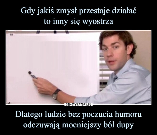 
    Gdy jakiś zmysł przestaje działać
to inny się wyostrza Dlatego ludzie bez poczucia humoru odczuwają mocniejszy ból dupy