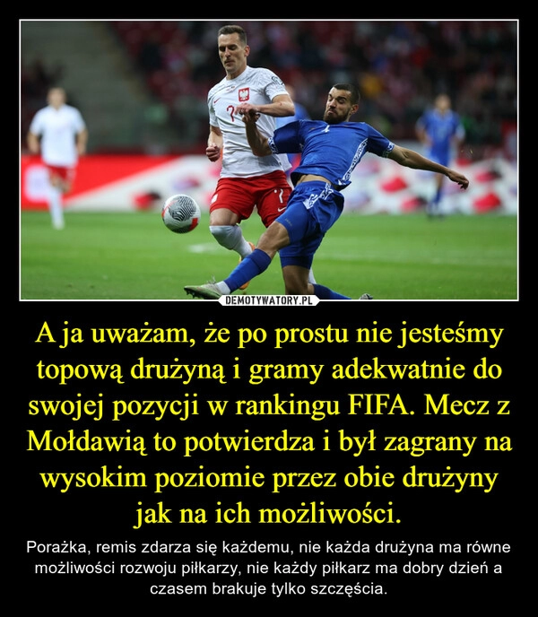 
    A ja uważam, że po prostu nie jesteśmy topową drużyną i gramy adekwatnie do swojej pozycji w rankingu FIFA. Mecz z Mołdawią to potwierdza i był zagrany na wysokim poziomie przez obie drużyny jak na ich możliwości.