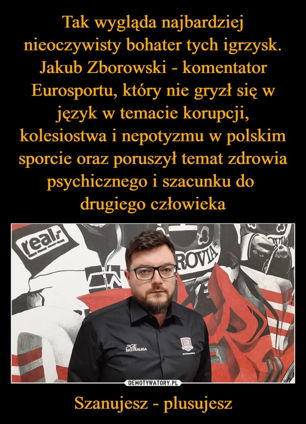 
    Tak wygląda najbardziej nieoczywisty bohater tych igrzysk. Jakub Zborowski - komentator Eurosportu, który nie gryzł się w język w temacie korupcji, kolesiostwa i nepotyzmu w polskim sporcie oraz poruszył temat zdrowia psychicznego i szacunku do 
drugiego człowieka Szanujesz - plusujesz