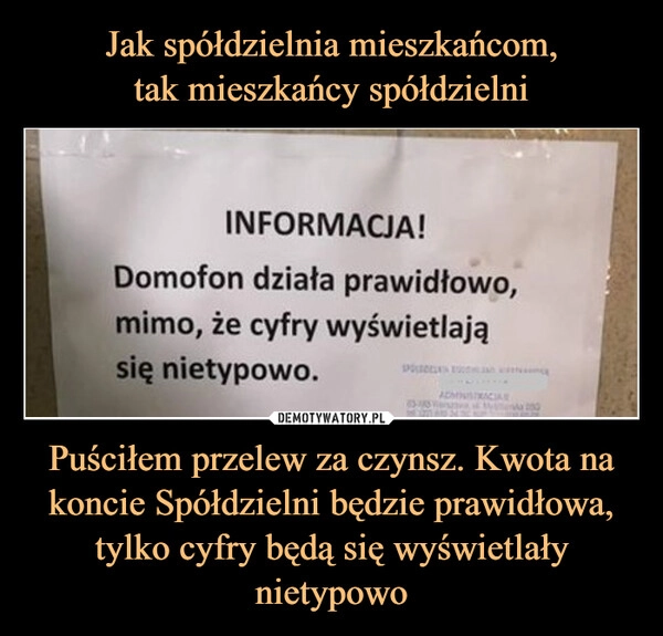 
    Jak spółdzielnia mieszkańcom,
tak mieszkańcy spółdzielni Puściłem przelew za czynsz. Kwota na koncie Spółdzielni będzie prawidłowa, tylko cyfry będą się wyświetlały nietypowo