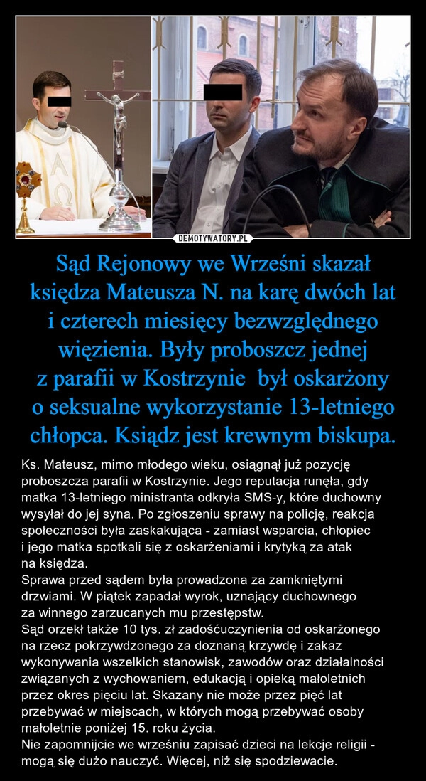 
    Sąd Rejonowy we Wrześni skazał księdza Mateusza N. na karę dwóch lat i czterech miesięcy bezwzględnego więzienia. Były proboszcz jednej z parafii w Kostrzynie  był oskarżony o seksualne wykorzystanie 13-letniego chłopca. Ksiądz jest krewnym biskupa.