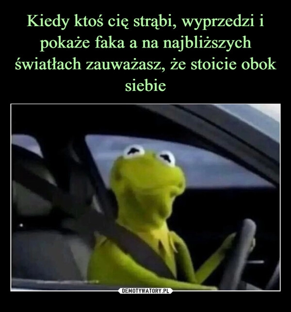 
    Kiedy ktoś cię strąbi, wyprzedzi i pokaże faka a na najbliższych światłach zauważasz, że stoicie obok siebie 