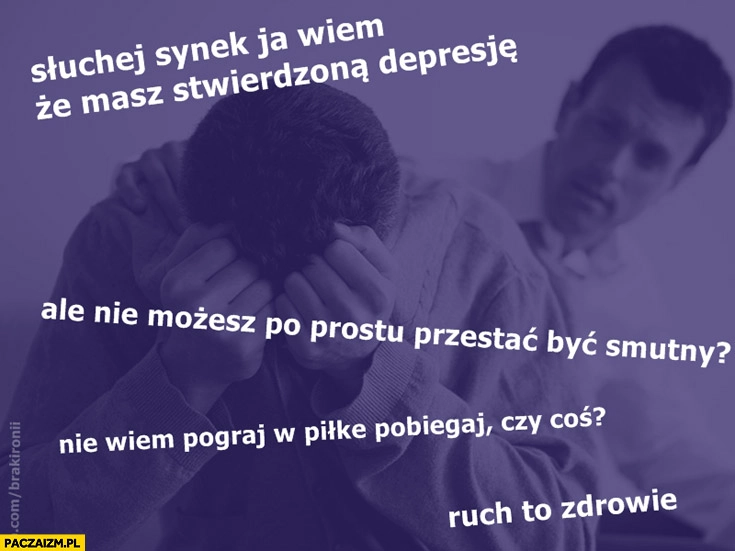 
    Synek wiem że masz stwierdzoną depresję ale nie możesz po prostu przestać być smutny pograj w piłkę pobiegaj ruch to zdrowie