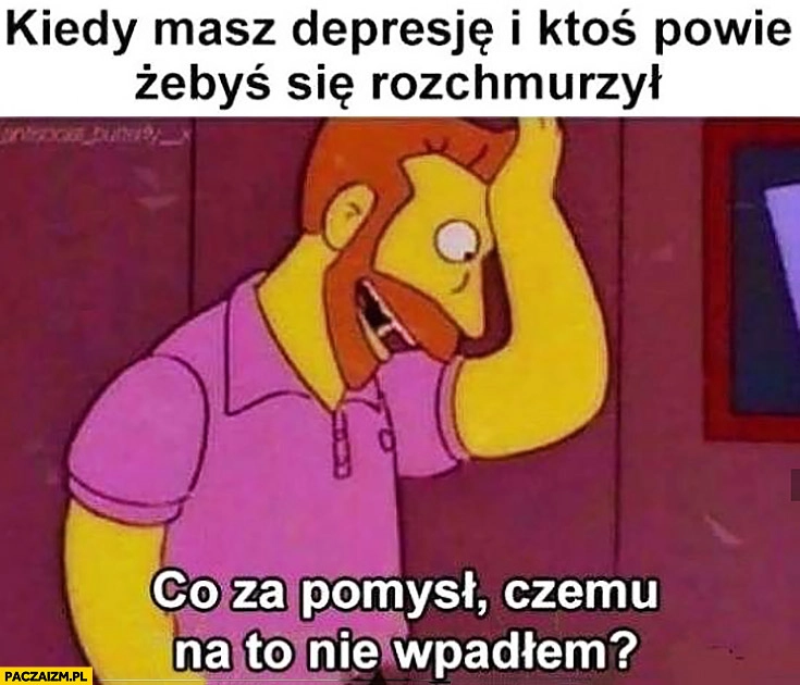 
    Kiedy masz depresję i ktoś powie żebyś się rozchmurzył. Co za pomysł, czemu na to nie wpadłem?